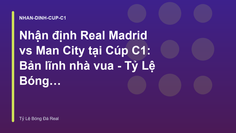 Nhận định Real Madrid vs Man City tại Cúp C1: Bản lĩnh nhà vua - Tỷ Lệ Bóng Đá Real